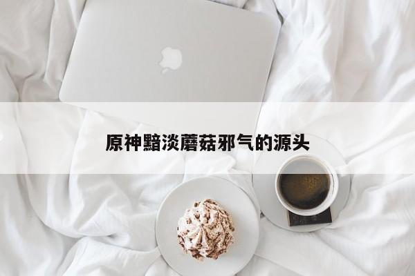 原神黯淡蘑菇邪气的源头