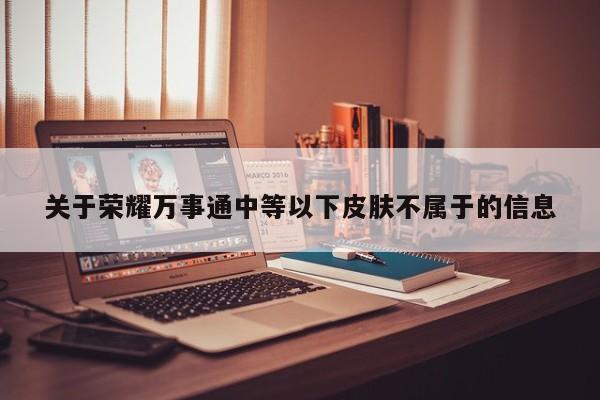 关于荣耀万事通中等以下皮肤不属于的信息